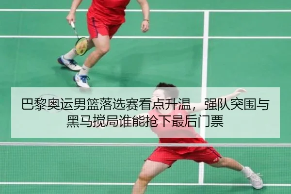 巴黎奥运男篮落选赛看点升温，强队突围与黑马搅局谁能抢下最后门票